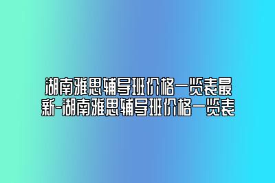 湖南雅思辅导班价格一览表最新-湖南雅思辅导班价格一览表