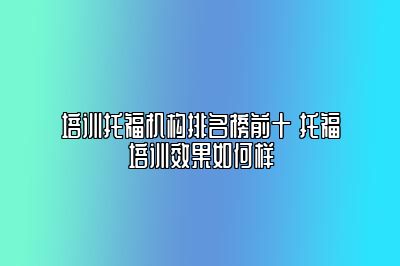 培训托福机构排名榜前十 托福培训效果如何样