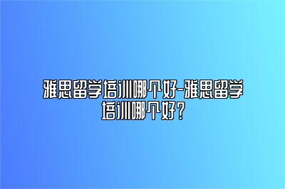 雅思留学培训哪个好-雅思留学培训哪个好？