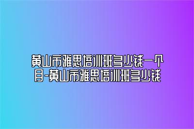 黄山市雅思培训班多少钱一个月-黄山市雅思培训班多少钱