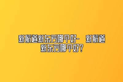 新航道新东方哪个好-​新航道新东方哪个好？