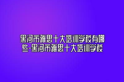 黑河市雅思十大培训学校有哪些-黑河市雅思十大培训学校