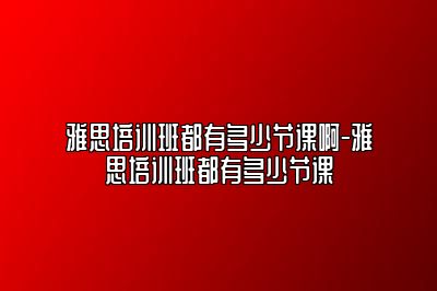 雅思培训班都有多少节课啊-雅思培训班都有多少节课