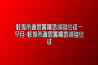 蚌埠市雅思暑期培训多少钱一个月-蚌埠市雅思暑期培训多少钱