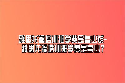 雅思托福培训班学费是多少钱-雅思托福培训班学费是多少？