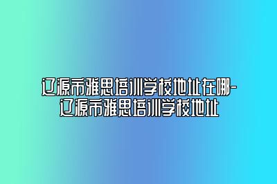 辽源市雅思培训学校地址在哪-辽源市雅思培训学校地址
