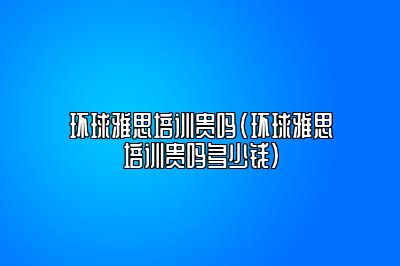 环球雅思培训贵吗(环球雅思培训贵吗多少钱)