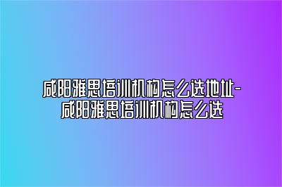 咸阳雅思培训机构怎么选地址-咸阳雅思培训机构怎么选