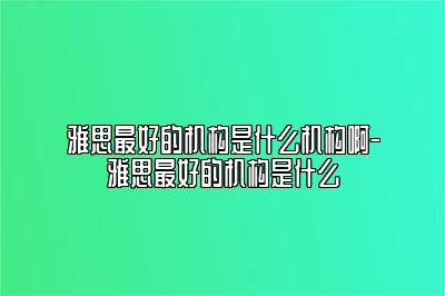 雅思最好的机构是什么机构啊-雅思最好的机构是什么