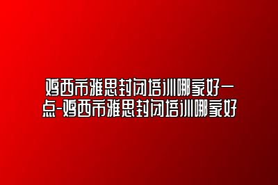 鸡西市雅思封闭培训哪家好一点-鸡西市雅思封闭培训哪家好