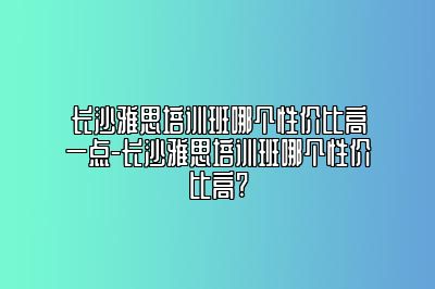 长沙雅思培训班哪个性价比高一点-长沙雅思培训班哪个性价比高?