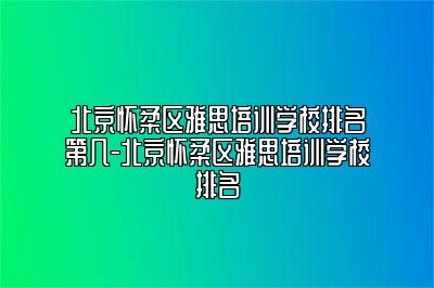 北京怀柔区雅思培训学校排名第几-北京怀柔区雅思培训学校排名