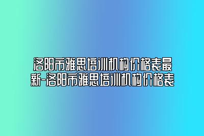 洛阳市雅思培训机构价格表最新-洛阳市雅思培训机构价格表