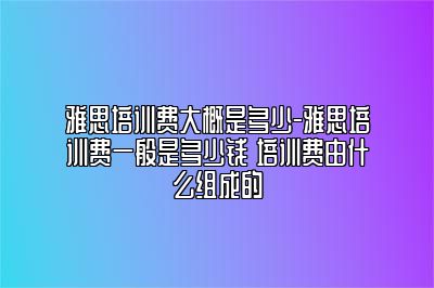 雅思培训费大概是多少-雅思培训费一般是多少钱 培训费由什么组成的