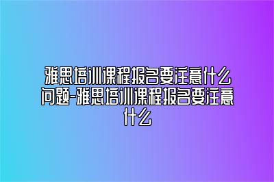 雅思培训课程报名要注意什么问题-雅思培训课程报名要注意什么