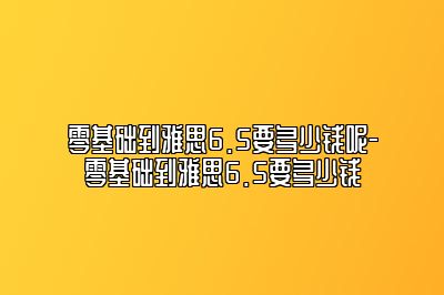 零基础到雅思6.5要多少钱呢-零基础到雅思6.5要多少钱