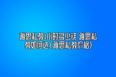 雅思私教1小时多少钱 雅思私教如何选(雅思私教价格)