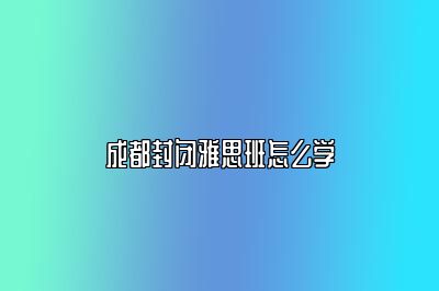 成都封闭雅思班怎么学