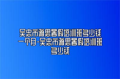 吴忠市雅思暑假培训班多少钱一个月-吴忠市雅思暑假培训班多少钱
