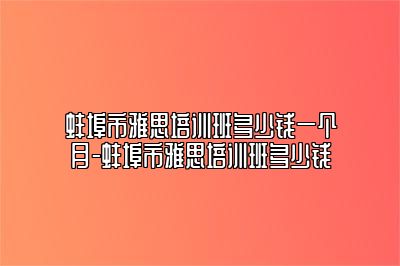 蚌埠市雅思培训班多少钱一个月-蚌埠市雅思培训班多少钱