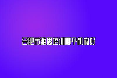 合肥市雅思培训哪个机构好