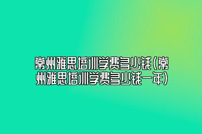 常州雅思培训学费多少钱(常州雅思培训学费多少钱一年)