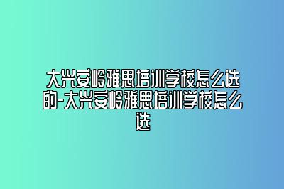 大兴安岭雅思培训学校怎么选的-大兴安岭雅思培训学校怎么选