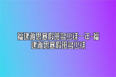 福建雅思寒假班多少钱一年-福建雅思寒假班多少钱