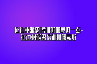 延边州雅思培训班哪家好一点-延边州雅思培训班哪家好