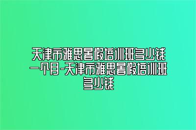 天津市雅思暑假培训班多少钱一个月-天津市雅思暑假培训班多少钱
