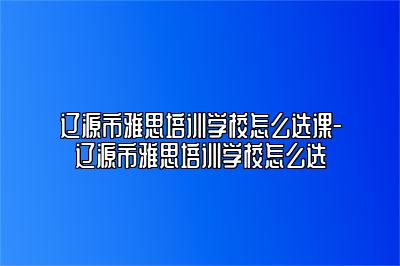 辽源市雅思培训学校怎么选课-辽源市雅思培训学校怎么选