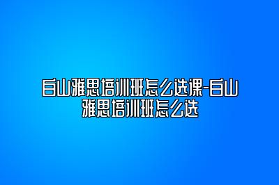 白山雅思培训班怎么选课-白山雅思培训班怎么选