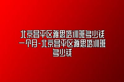 北京昌平区雅思培训班多少钱一个月-北京昌平区雅思培训班多少钱