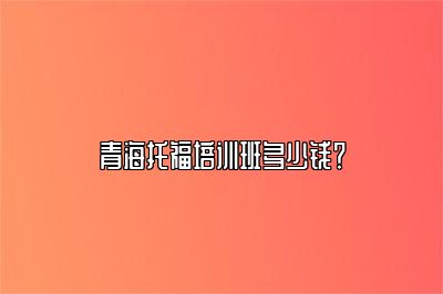 青海托福培训班多少钱？