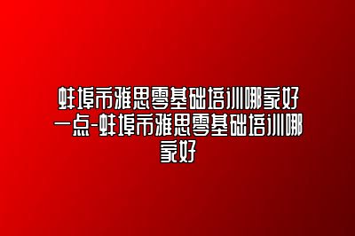 蚌埠市雅思零基础培训哪家好一点-蚌埠市雅思零基础培训哪家好