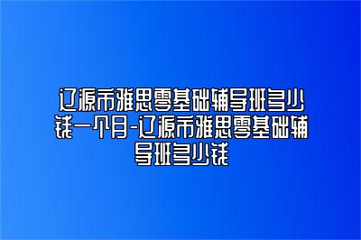 辽源市雅思零基础辅导班多少钱一个月-辽源市雅思零基础辅导班多少钱