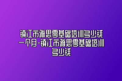 镇江市雅思零基础培训多少钱一个月-镇江市雅思零基础培训多少钱