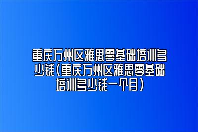 重庆万州区雅思零基础培训多少钱(重庆万州区雅思零基础培训多少钱一个月)