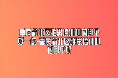重庆渝北区雅思培训机构哪个好一点-重庆渝北区雅思培训机构哪个好