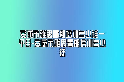 安康市雅思暑期培训多少钱一个月-安康市雅思暑期培训多少钱