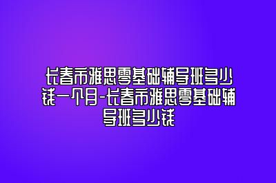 长春市雅思零基础辅导班多少钱一个月-长春市雅思零基础辅导班多少钱