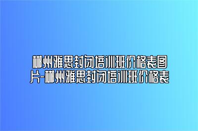 郴州雅思封闭培训班价格表图片-郴州雅思封闭培训班价格表