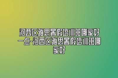 河西区雅思暑假培训班哪家好一点-河西区雅思暑假培训班哪家好