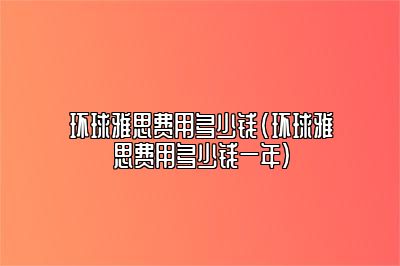 环球雅思费用多少钱(环球雅思费用多少钱一年)