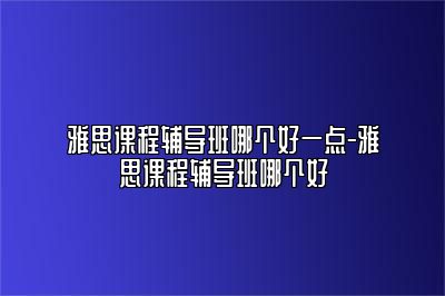 雅思课程辅导班哪个好一点-雅思课程辅导班哪个好