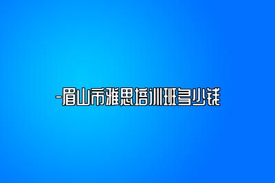 -眉山市雅思培训班多少钱