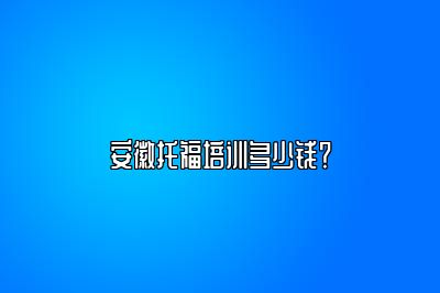 安徽托福培训多少钱？