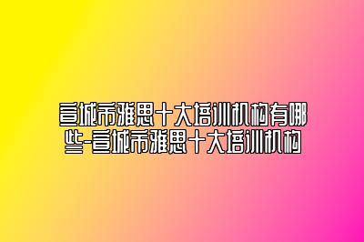 宣城市雅思十大培训机构有哪些-宣城市雅思十大培训机构