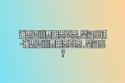 雅思培训费用贵不贵,是多少钱-雅思培训费用贵不贵，是多少？