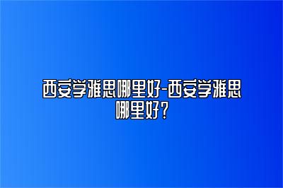 西安学雅思哪里好-西安学雅思哪里好？